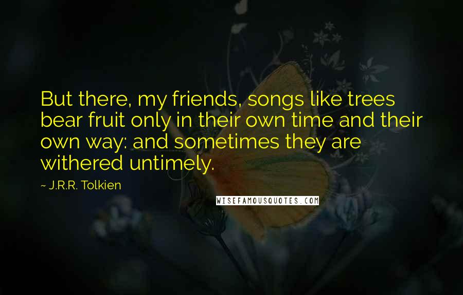 J.R.R. Tolkien Quotes: But there, my friends, songs like trees bear fruit only in their own time and their own way: and sometimes they are withered untimely.