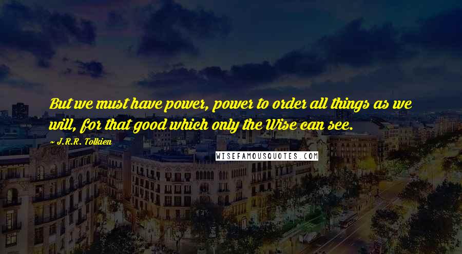 J.R.R. Tolkien Quotes: But we must have power, power to order all things as we will, for that good which only the Wise can see.