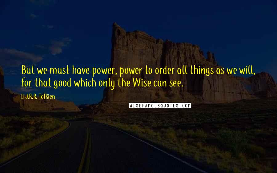 J.R.R. Tolkien Quotes: But we must have power, power to order all things as we will, for that good which only the Wise can see.