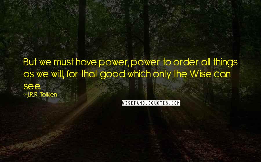 J.R.R. Tolkien Quotes: But we must have power, power to order all things as we will, for that good which only the Wise can see.