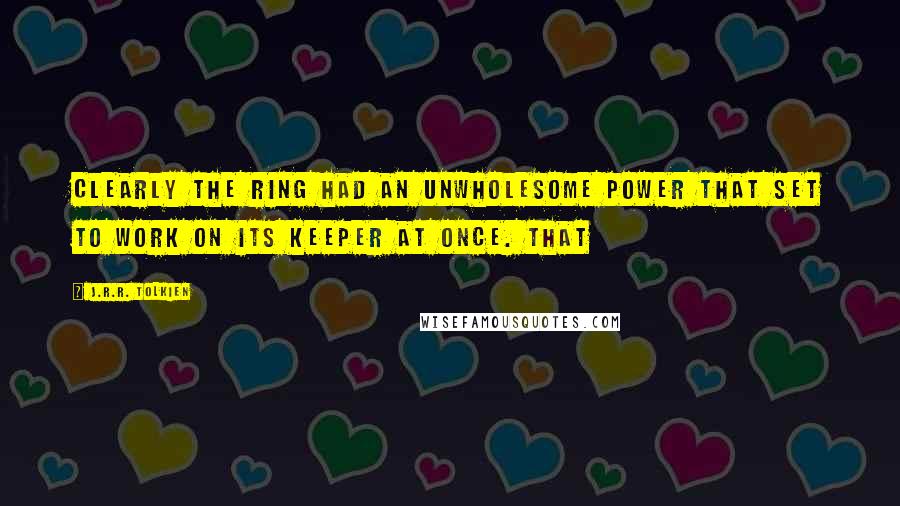 J.R.R. Tolkien Quotes: Clearly the ring had an unwholesome power that set to work on its keeper at once. That