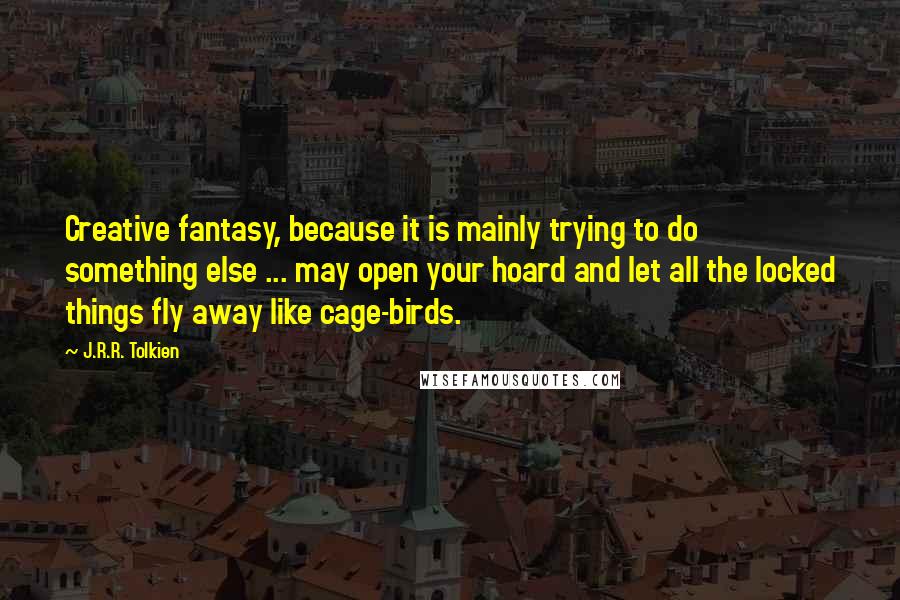J.R.R. Tolkien Quotes: Creative fantasy, because it is mainly trying to do something else ... may open your hoard and let all the locked things fly away like cage-birds.