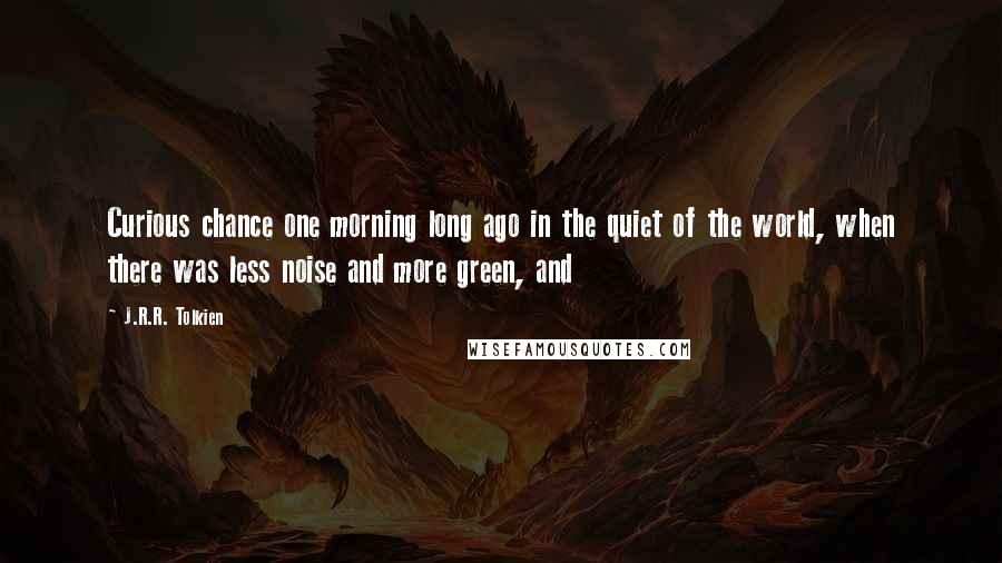 J.R.R. Tolkien Quotes: Curious chance one morning long ago in the quiet of the world, when there was less noise and more green, and
