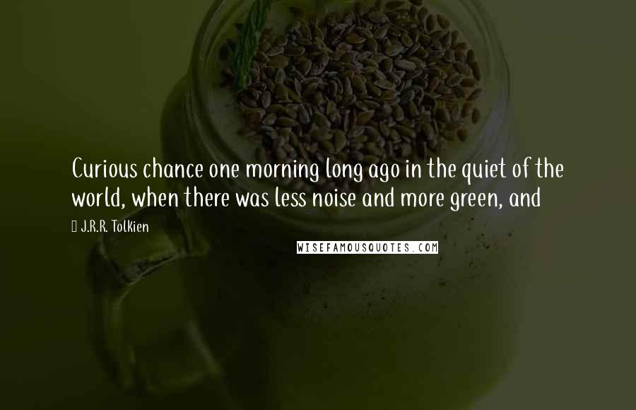 J.R.R. Tolkien Quotes: Curious chance one morning long ago in the quiet of the world, when there was less noise and more green, and