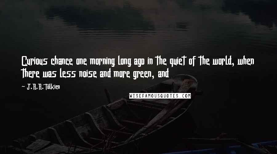 J.R.R. Tolkien Quotes: Curious chance one morning long ago in the quiet of the world, when there was less noise and more green, and