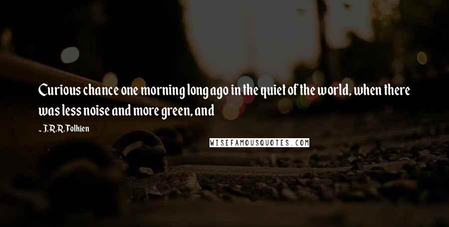 J.R.R. Tolkien Quotes: Curious chance one morning long ago in the quiet of the world, when there was less noise and more green, and