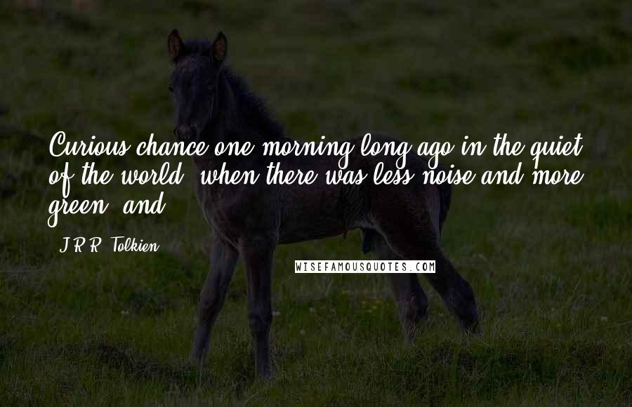 J.R.R. Tolkien Quotes: Curious chance one morning long ago in the quiet of the world, when there was less noise and more green, and