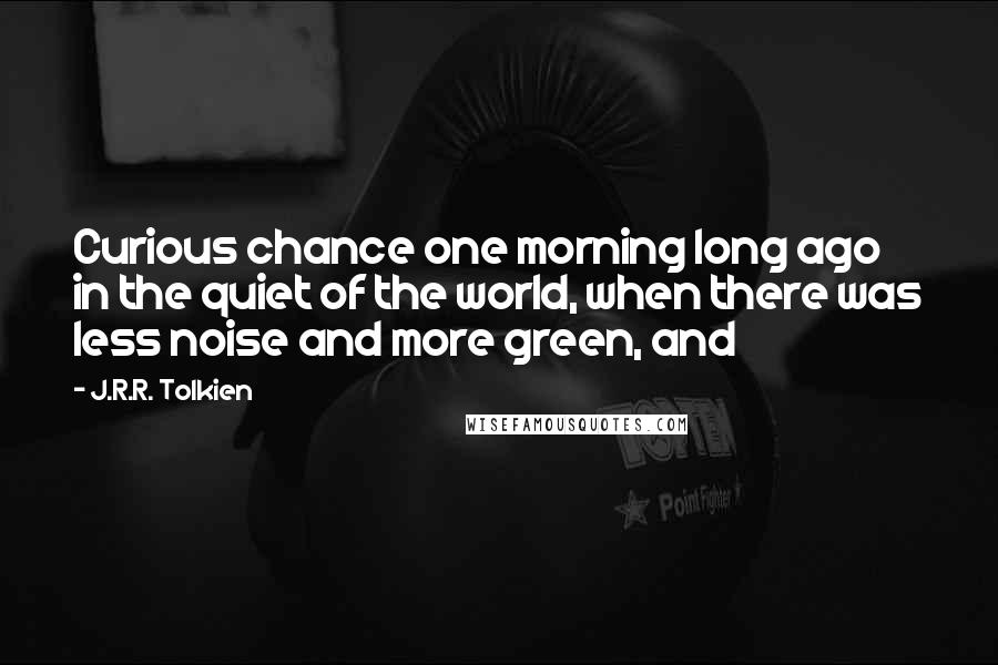 J.R.R. Tolkien Quotes: Curious chance one morning long ago in the quiet of the world, when there was less noise and more green, and