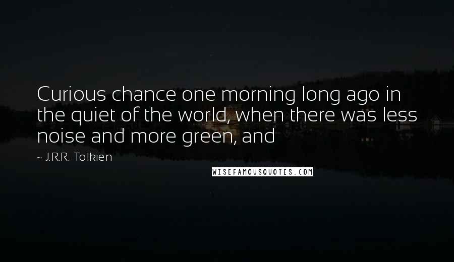 J.R.R. Tolkien Quotes: Curious chance one morning long ago in the quiet of the world, when there was less noise and more green, and