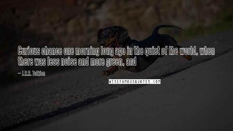 J.R.R. Tolkien Quotes: Curious chance one morning long ago in the quiet of the world, when there was less noise and more green, and