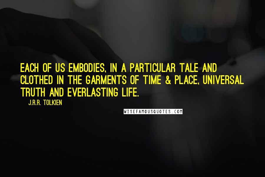 J.R.R. Tolkien Quotes: Each of us embodies, in a particular tale and clothed in the garments of time & place, universal truth and everlasting life.