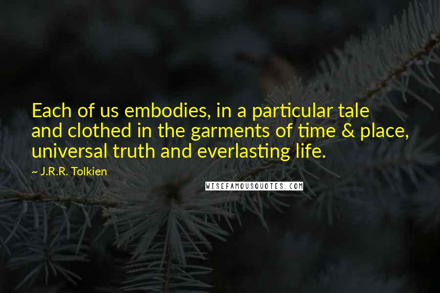 J.R.R. Tolkien Quotes: Each of us embodies, in a particular tale and clothed in the garments of time & place, universal truth and everlasting life.