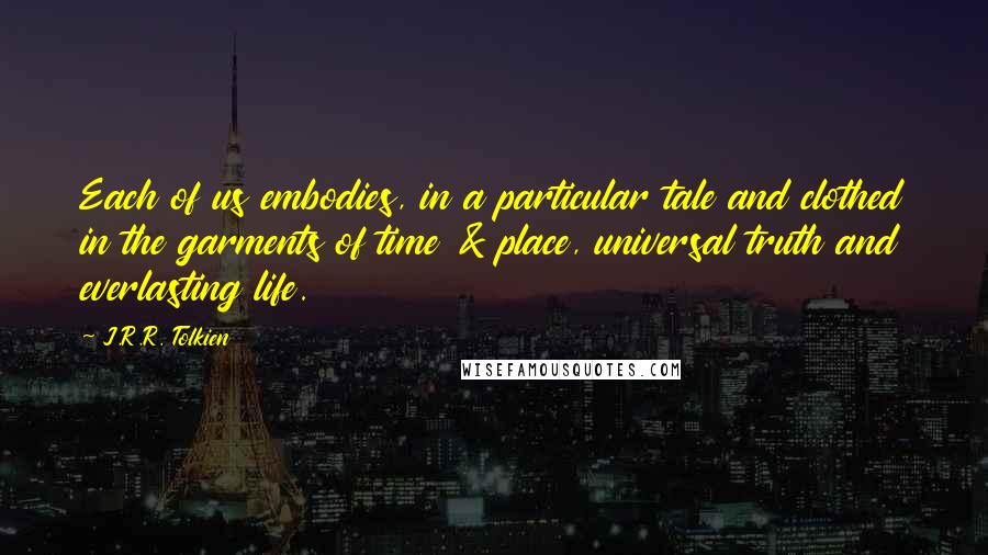 J.R.R. Tolkien Quotes: Each of us embodies, in a particular tale and clothed in the garments of time & place, universal truth and everlasting life.