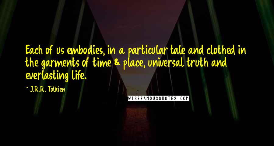 J.R.R. Tolkien Quotes: Each of us embodies, in a particular tale and clothed in the garments of time & place, universal truth and everlasting life.