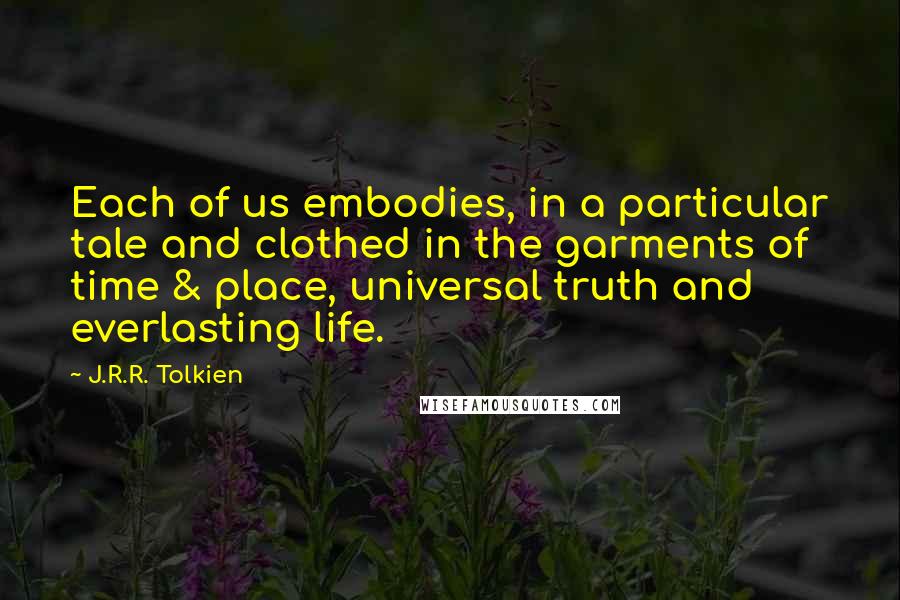 J.R.R. Tolkien Quotes: Each of us embodies, in a particular tale and clothed in the garments of time & place, universal truth and everlasting life.