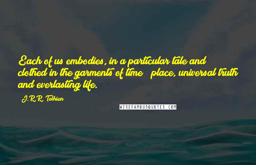 J.R.R. Tolkien Quotes: Each of us embodies, in a particular tale and clothed in the garments of time & place, universal truth and everlasting life.