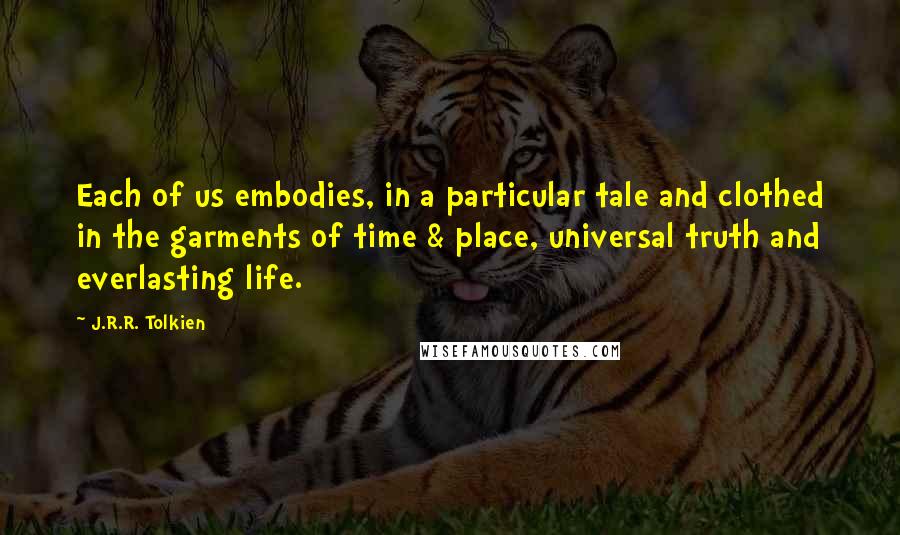 J.R.R. Tolkien Quotes: Each of us embodies, in a particular tale and clothed in the garments of time & place, universal truth and everlasting life.