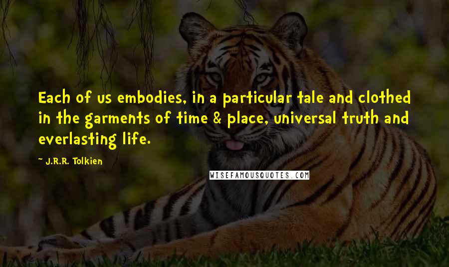 J.R.R. Tolkien Quotes: Each of us embodies, in a particular tale and clothed in the garments of time & place, universal truth and everlasting life.