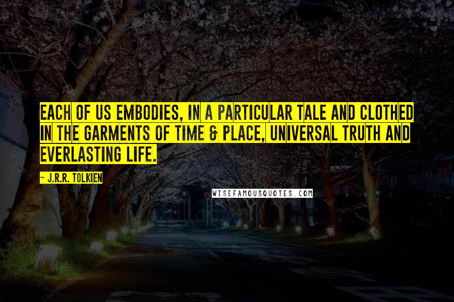 J.R.R. Tolkien Quotes: Each of us embodies, in a particular tale and clothed in the garments of time & place, universal truth and everlasting life.