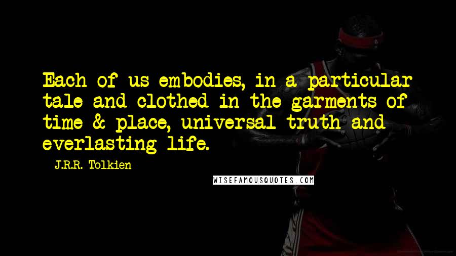 J.R.R. Tolkien Quotes: Each of us embodies, in a particular tale and clothed in the garments of time & place, universal truth and everlasting life.