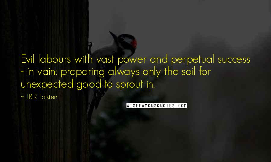 J.R.R. Tolkien Quotes: Evil labours with vast power and perpetual success - in vain: preparing always only the soil for unexpected good to sprout in.