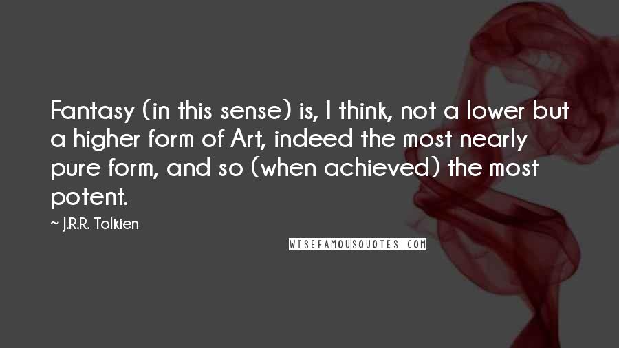 J.R.R. Tolkien Quotes: Fantasy (in this sense) is, I think, not a lower but a higher form of Art, indeed the most nearly pure form, and so (when achieved) the most potent.