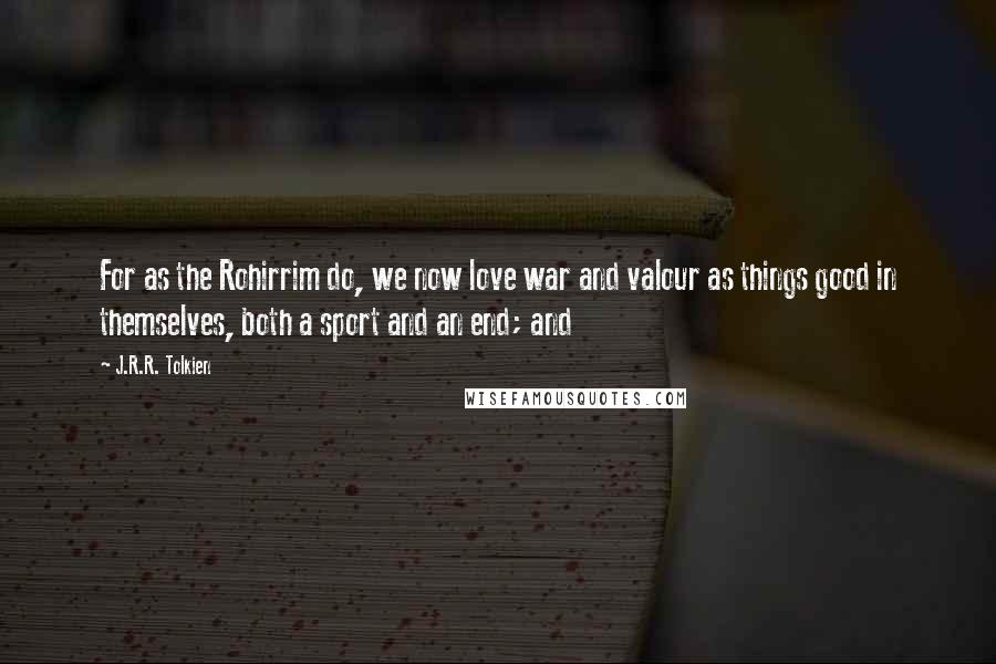 J.R.R. Tolkien Quotes: For as the Rohirrim do, we now love war and valour as things good in themselves, both a sport and an end; and