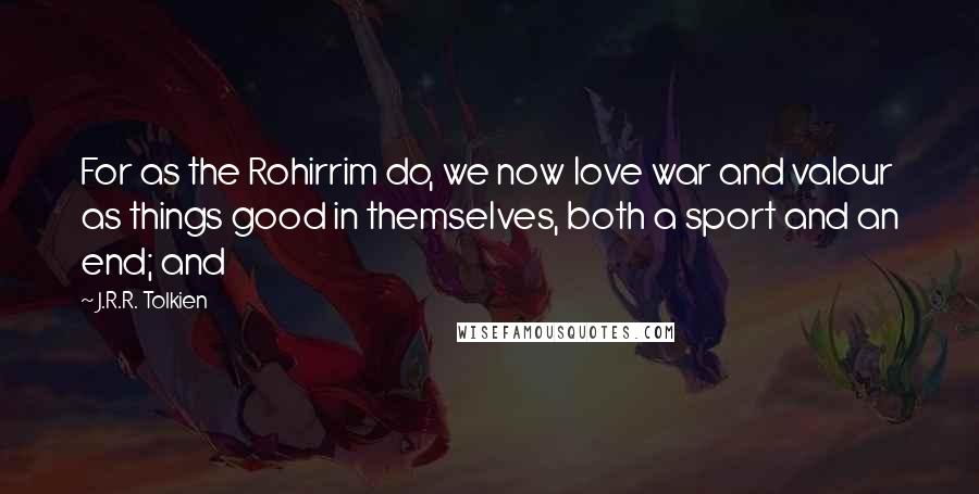 J.R.R. Tolkien Quotes: For as the Rohirrim do, we now love war and valour as things good in themselves, both a sport and an end; and