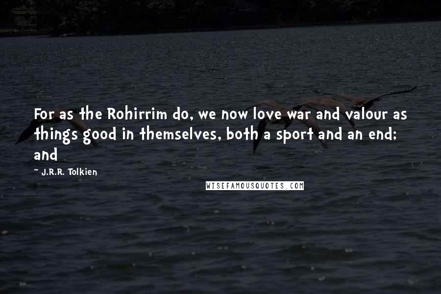 J.R.R. Tolkien Quotes: For as the Rohirrim do, we now love war and valour as things good in themselves, both a sport and an end; and