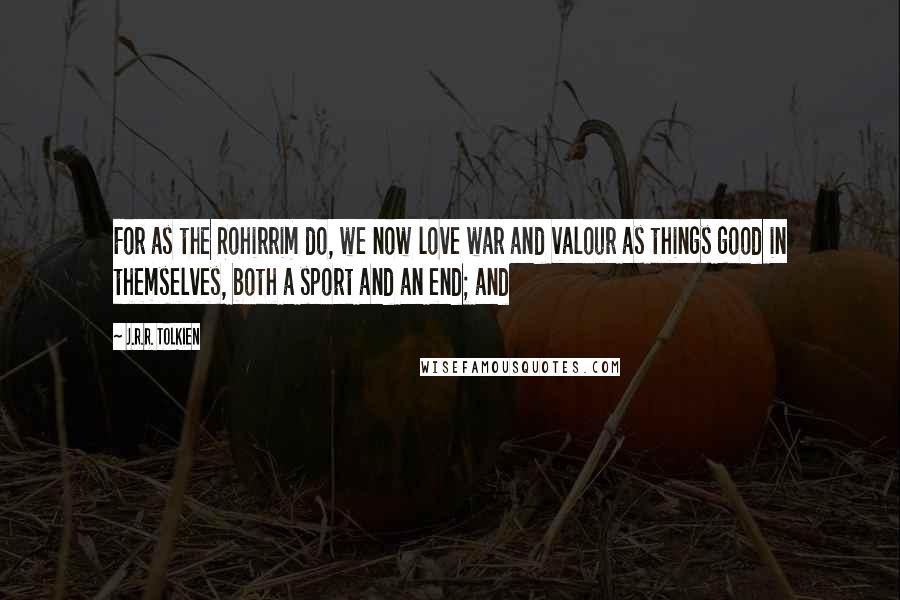 J.R.R. Tolkien Quotes: For as the Rohirrim do, we now love war and valour as things good in themselves, both a sport and an end; and
