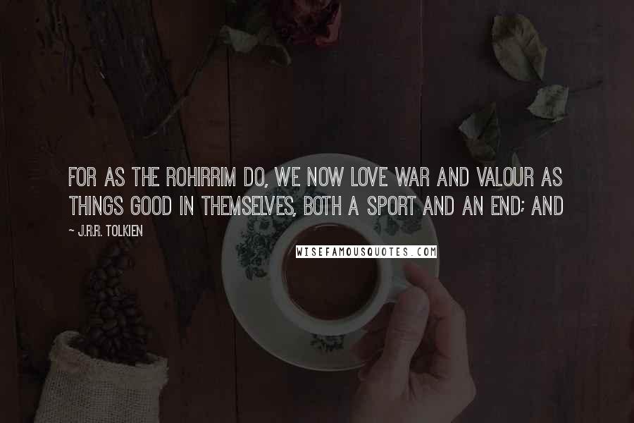 J.R.R. Tolkien Quotes: For as the Rohirrim do, we now love war and valour as things good in themselves, both a sport and an end; and
