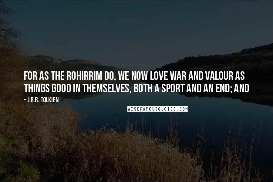 J.R.R. Tolkien Quotes: For as the Rohirrim do, we now love war and valour as things good in themselves, both a sport and an end; and