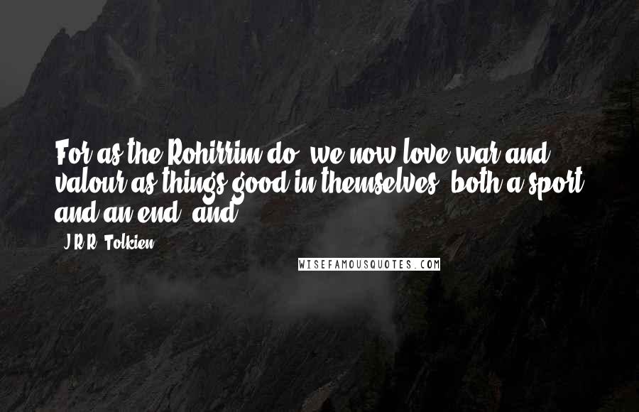J.R.R. Tolkien Quotes: For as the Rohirrim do, we now love war and valour as things good in themselves, both a sport and an end; and