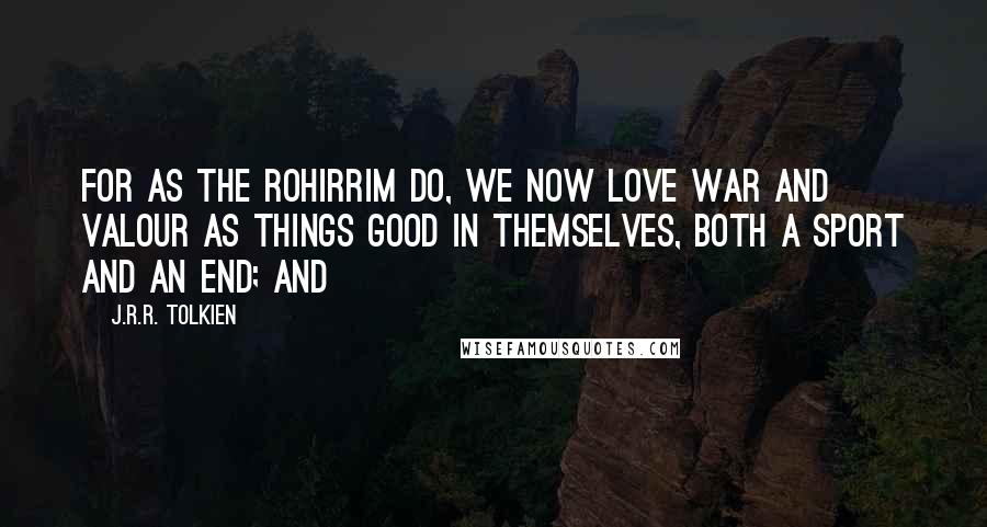 J.R.R. Tolkien Quotes: For as the Rohirrim do, we now love war and valour as things good in themselves, both a sport and an end; and