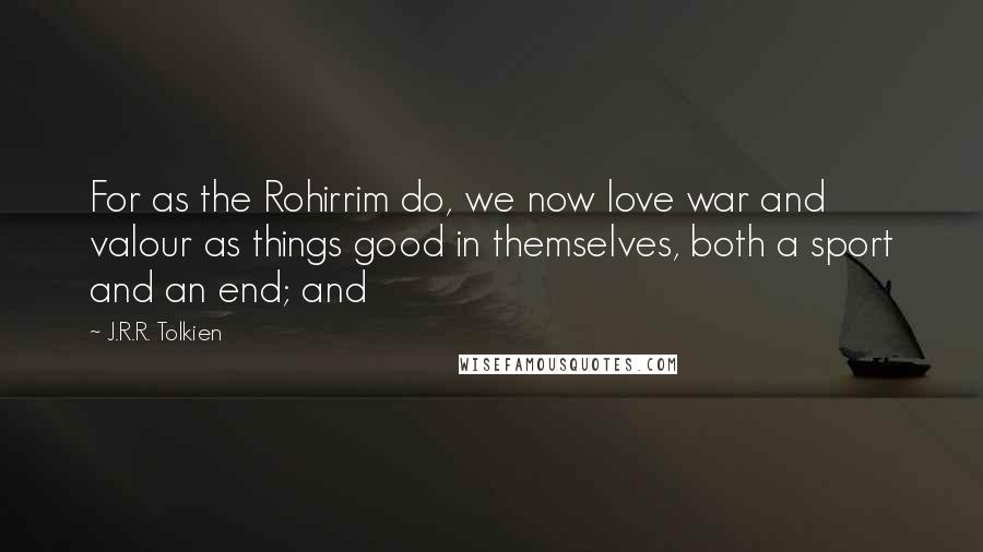 J.R.R. Tolkien Quotes: For as the Rohirrim do, we now love war and valour as things good in themselves, both a sport and an end; and