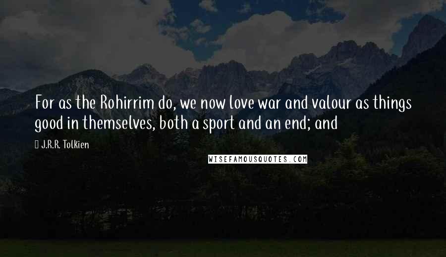 J.R.R. Tolkien Quotes: For as the Rohirrim do, we now love war and valour as things good in themselves, both a sport and an end; and