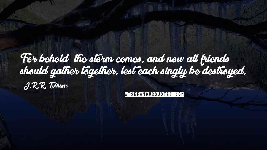 J.R.R. Tolkien Quotes: For behold! the storm comes, and now all friends should gather together, lest each singly be destroyed.