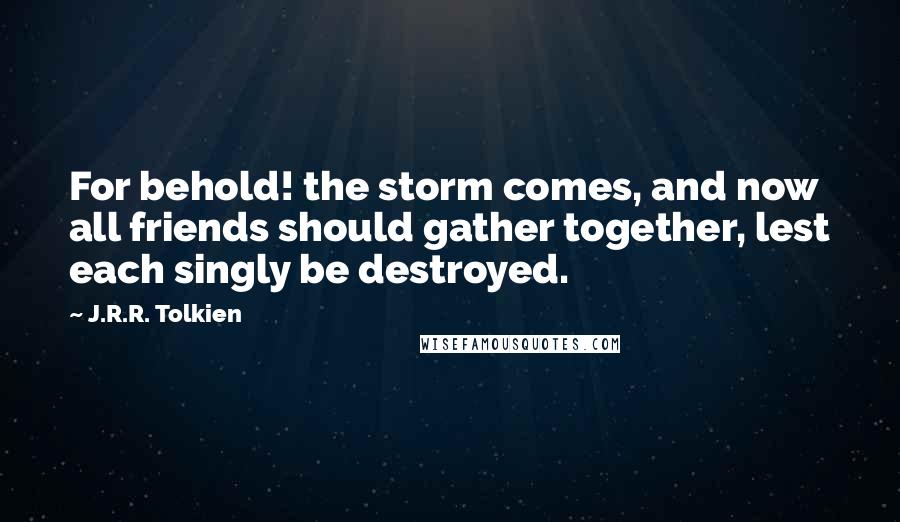 J.R.R. Tolkien Quotes: For behold! the storm comes, and now all friends should gather together, lest each singly be destroyed.