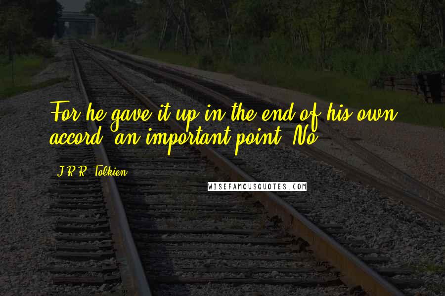 J.R.R. Tolkien Quotes: For he gave it up in the end of his own accord: an important point. No,
