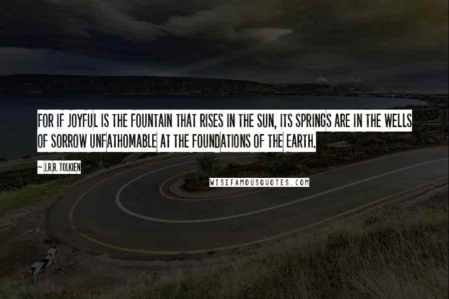 J.R.R. Tolkien Quotes: For if joyful is the fountain that rises in the sun, its springs are in the wells of sorrow unfathomable at the foundations of the Earth.