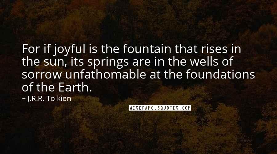 J.R.R. Tolkien Quotes: For if joyful is the fountain that rises in the sun, its springs are in the wells of sorrow unfathomable at the foundations of the Earth.