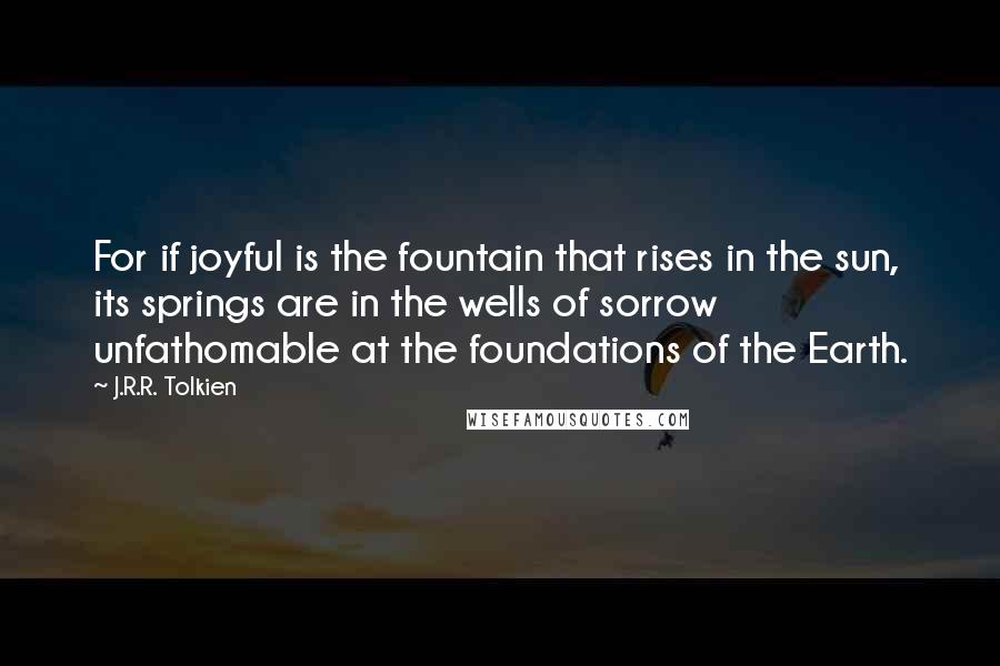 J.R.R. Tolkien Quotes: For if joyful is the fountain that rises in the sun, its springs are in the wells of sorrow unfathomable at the foundations of the Earth.