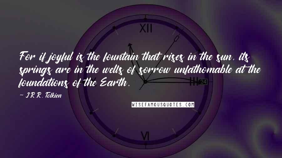 J.R.R. Tolkien Quotes: For if joyful is the fountain that rises in the sun, its springs are in the wells of sorrow unfathomable at the foundations of the Earth.