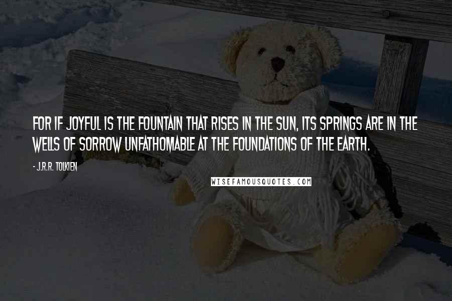 J.R.R. Tolkien Quotes: For if joyful is the fountain that rises in the sun, its springs are in the wells of sorrow unfathomable at the foundations of the Earth.