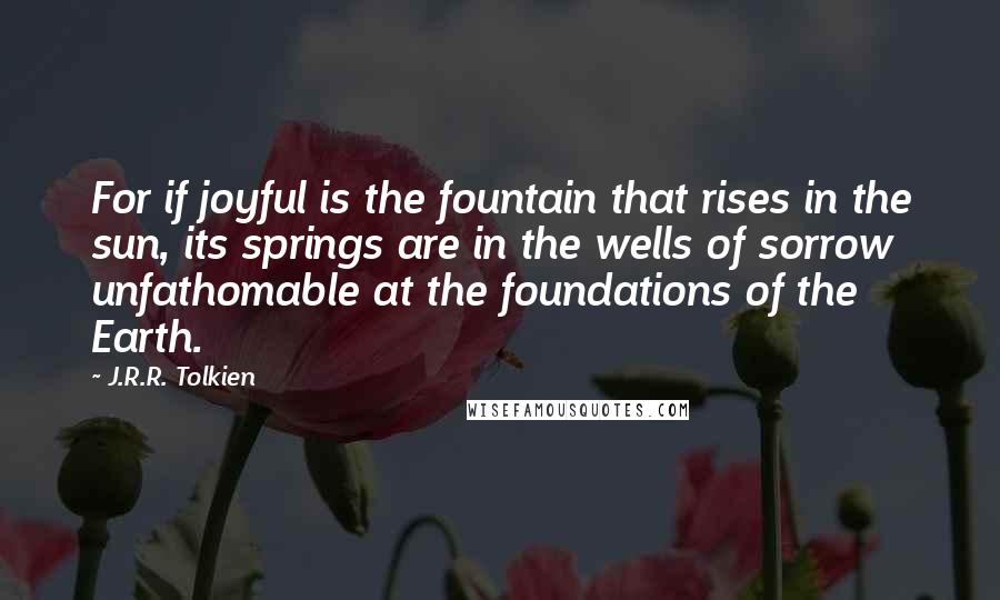 J.R.R. Tolkien Quotes: For if joyful is the fountain that rises in the sun, its springs are in the wells of sorrow unfathomable at the foundations of the Earth.