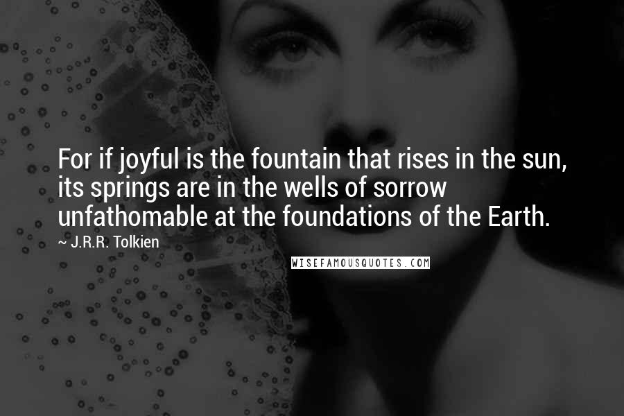 J.R.R. Tolkien Quotes: For if joyful is the fountain that rises in the sun, its springs are in the wells of sorrow unfathomable at the foundations of the Earth.