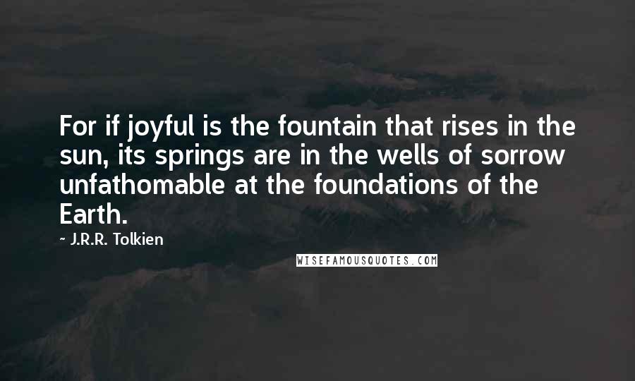J.R.R. Tolkien Quotes: For if joyful is the fountain that rises in the sun, its springs are in the wells of sorrow unfathomable at the foundations of the Earth.