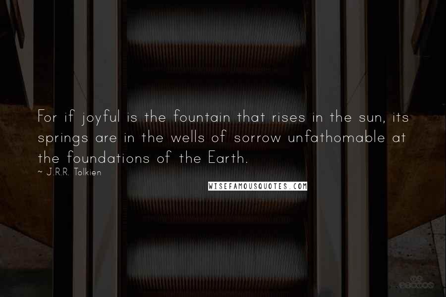 J.R.R. Tolkien Quotes: For if joyful is the fountain that rises in the sun, its springs are in the wells of sorrow unfathomable at the foundations of the Earth.