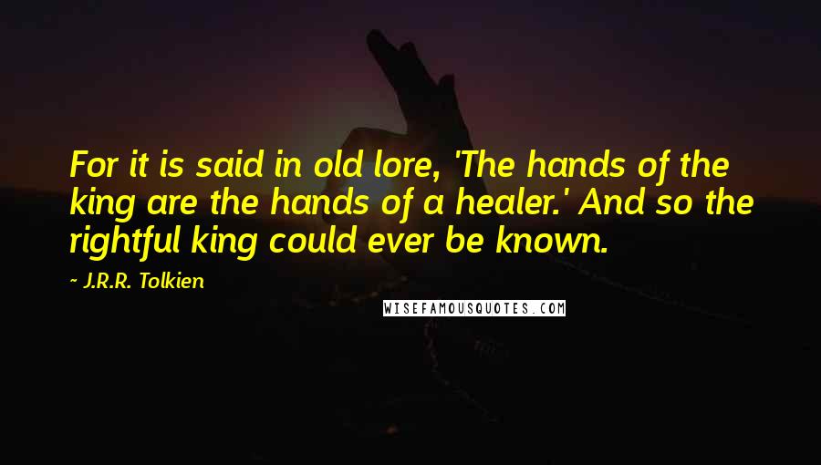 J.R.R. Tolkien Quotes: For it is said in old lore, 'The hands of the king are the hands of a healer.' And so the rightful king could ever be known.