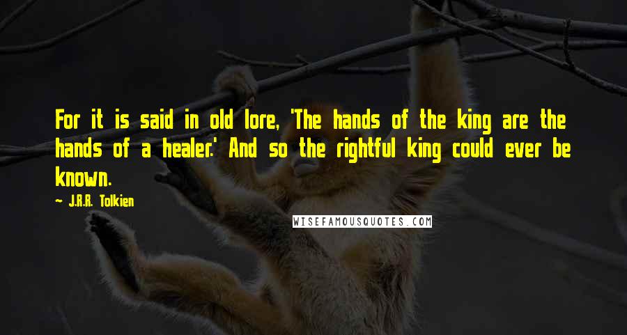 J.R.R. Tolkien Quotes: For it is said in old lore, 'The hands of the king are the hands of a healer.' And so the rightful king could ever be known.